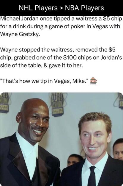 NHL Players NBA Players Michael Jordan once tipped a waitress a 5 chip for a drink during a game of poker in Vegas with Wayne Gretzky Wayne stopped the waitress removed the 5 chip grabbed one of the 100 chips on Jordans side of the table gave it to her Thats how we tip in Vegas Mike