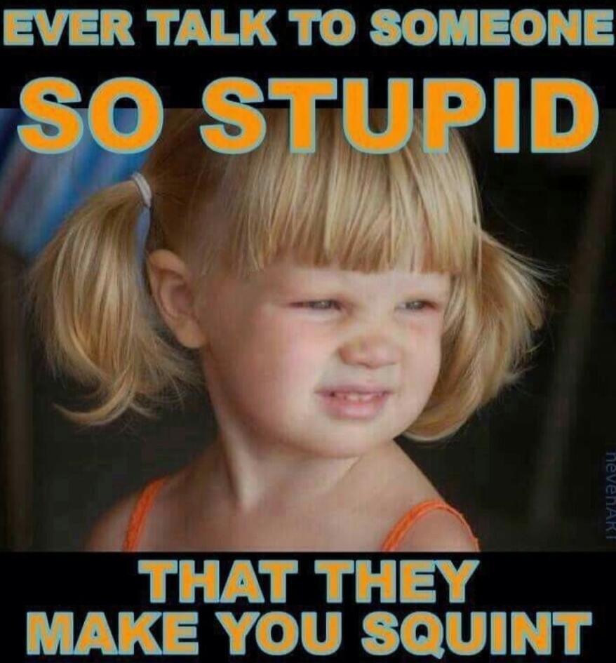 EVER TALK TO SOMEONE SO STUPID THAT THEY MAKE YOU SQUINT