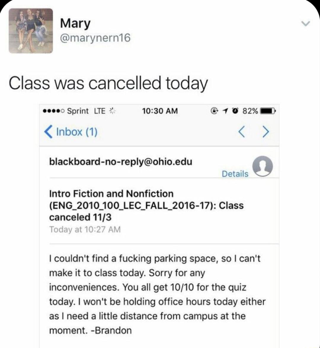 Mary marynern16 Class was cancelled today cosecSpn UEC 030AM 10 sxem Inbox 1 blackboard no replyohioedu Intro Fiction and Nonfiction ENG_2010_100_LEC_FALL_2016 17 Class canceled 113 I couldnt find a fucking parking space so cant make it to class today Sorry for any inconveniences You all get 1010 for the quiz today wont be holding office hours today either as I need a ittle distance from campus at