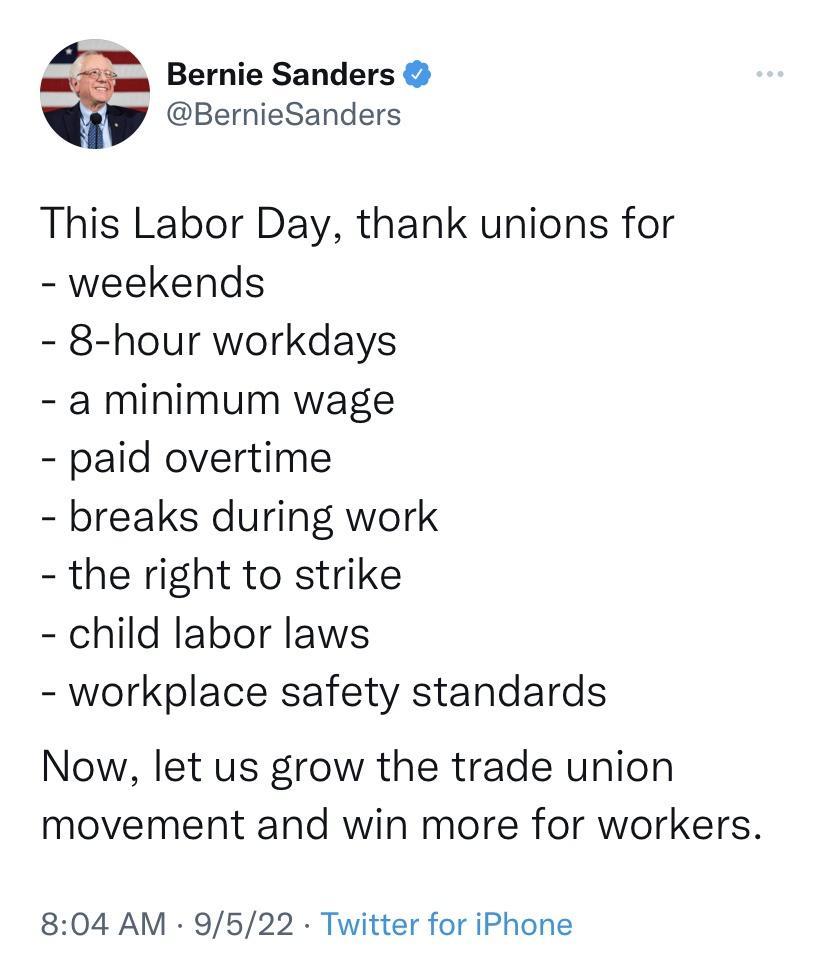 Bernie Sanders BernieSanders This Labor Day thank unions for weekends 8 hour workdays a minimum wage paid overtime breaks during work the right to strike child labor laws workplace safety standards Now let us grow the trade union movement and win more for workers 804 AM 9522 Twitter for iPhone