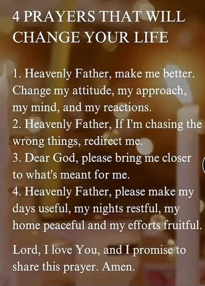 4 PRAYERS THAT WILL CHANGE YOUR LIFE. 1. Heavenly Father, make me better. Change my attitude, my approach, my mind, and my reactions. 2. Heavenly Father, If I'm chasing the wrong things, redirect me. 3. Dear God, please bring me closer to what's meant for me. 4. Heavenly Father, please make my days useful, my nights restful, my home peaceful and my