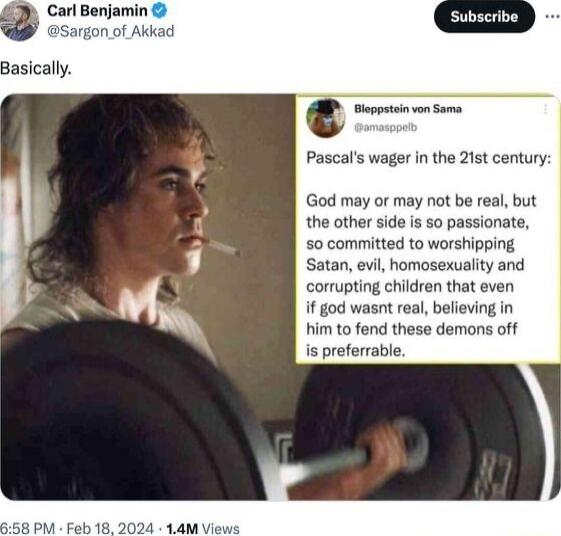 Carl Benjamin Subscribe argon of Akkad Basically Wm Pascals wager in the 21st century God may or may not be real but the other side is so passionate so committed to worshipping Satan evil homosexuality and corrupting children that even if god wasnt real believing in him to fend these demons off is preferrable