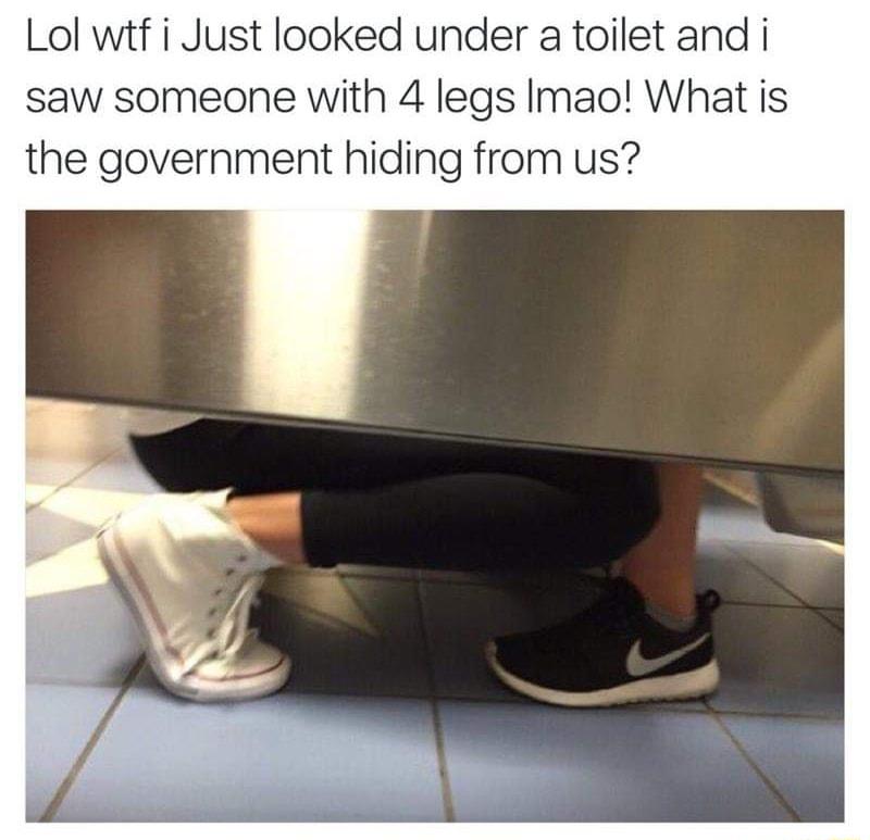 Lol wtf i Just looked under a toilet and i saw someone with 4 legs Imao What is the government hiding from us