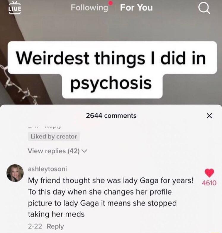 Following For You 0 2644 comments X Liked by creator View replies 42 v ashleytosoni My friend thought she was lady Gaga for years 4510 To this day when she changes her profile picture to lady Gaga it means she stopped taking her meds 222 Reply
