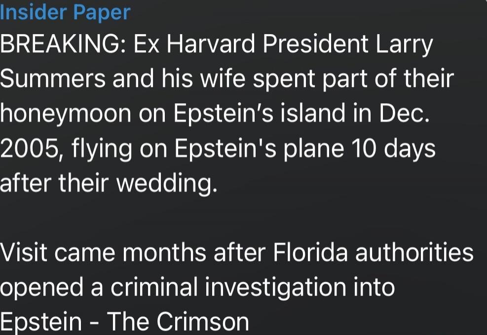 Insider Paper
BREAKING: Ex Harvard President Larry Summers and his wife spent part of their honeymoon on Epstein's island in Dec. 2005, flying on Epstein's plane 10 days after their wedding.

Visit came months after Florida authorities opened a criminal investigation into Epstein - The Crimson

Session ID: 1010105.