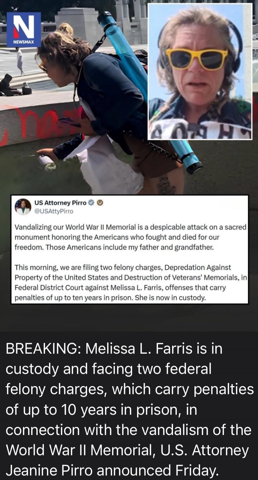 NEWSMAX. US Attorney Pirro @USAttyPirro. Vandalizing our World War II Memorial is a despicable attack on a sacred monument honoring the Americans who fought and died for our freedom. Those Americans include my father and grandfather. This morning, we are filing two felony charges, Depredation Against Property of the United States and Destruction of
