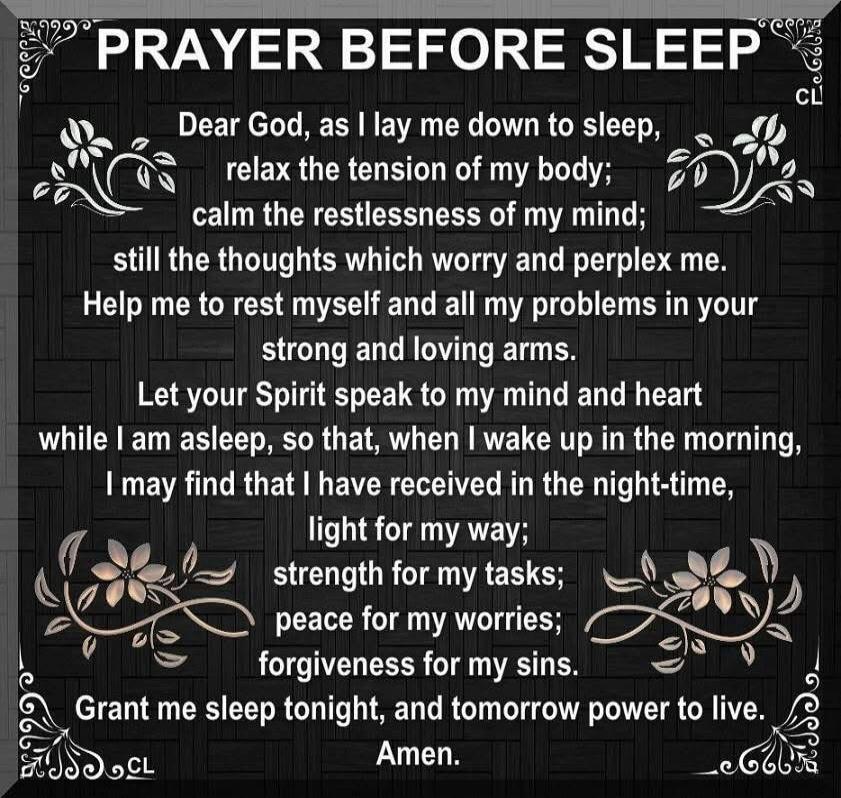 PRAYER BEFORE SLEEP. Dear God, as I lay me down to sleep, relax the tension of my body; calm the restlessness of my mind; still the thoughts which worry and perplex me. Help me to rest myself and all my problems in your strong and loving arms. Let your Spirit speak to my mind and heart while I am asleep, so that, when I wake up in the morning, I ma