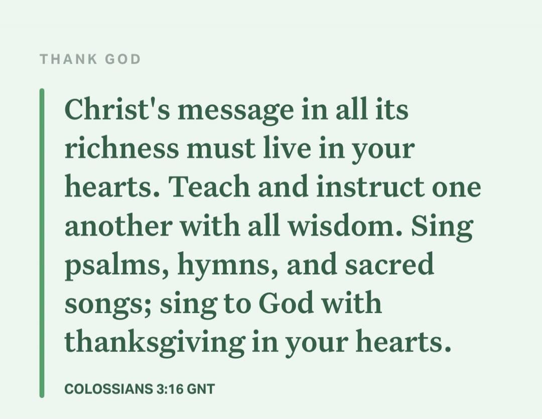THANK GOD
Christ's message in all its richness must live in your hearts. Teach and instruct one another with all wisdom. Sing psalms, hymns, and sacred songs; sing to God with thanksgiving in your hearts.
COLOSSIANS 3:16 GNT
