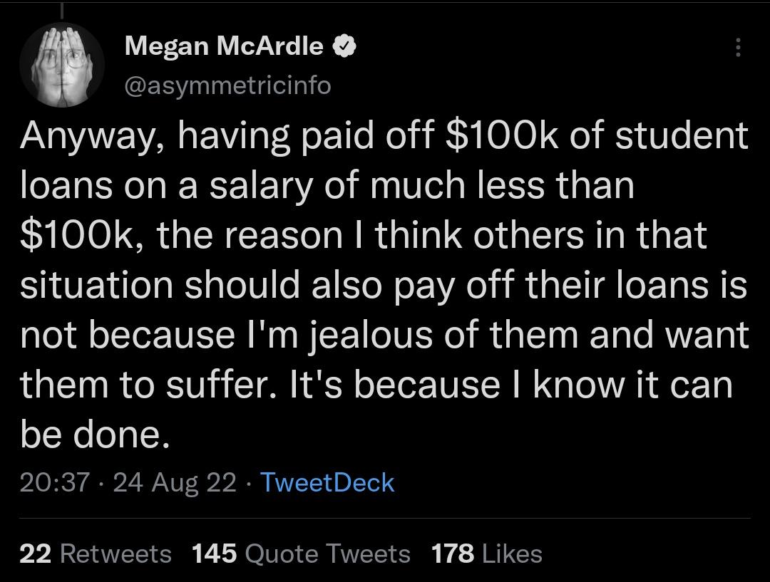 Megan McArdle asymmetricinfo Anyway having paid off 100k of student loans on a salary of much less than 100k the reason think others in that situation should also pay off their loans is not because Im jealous of them and want them to suffer Its because know it can be done 2037 24 Aug 22 TweetDeck 22 Retwex 146 Quote Tweets 178 Likes
