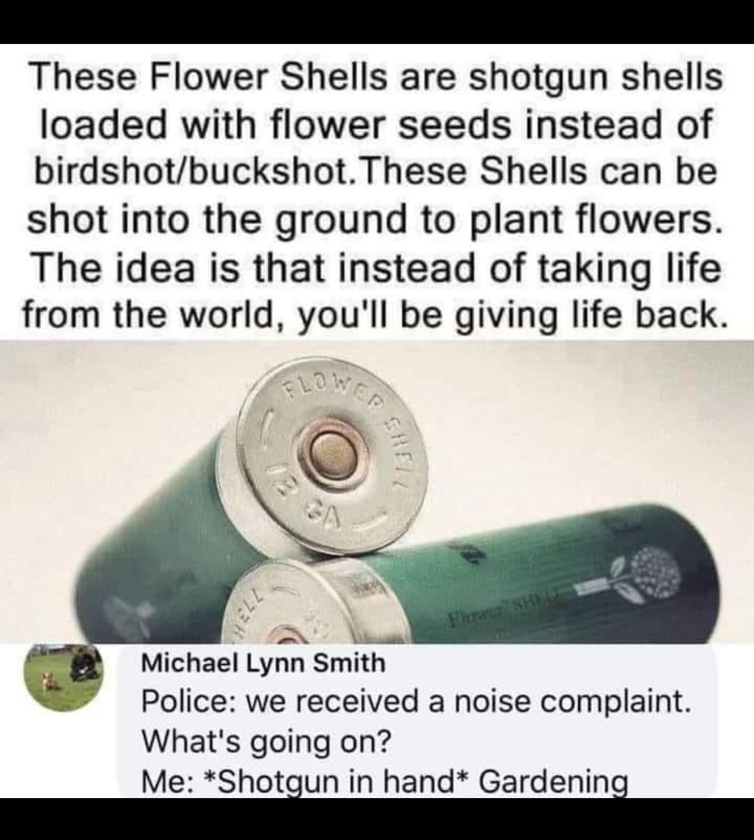 These Flower Shells are shotgun shells loaded with flower seeds instead of birdshotbuckshotThese Shells can be shot into the ground to plant flowers The idea is that instead of taking life from the world youll be giving life back it Michael Lynn Smith Police we received a noise complaint Whats going on Me Shotiun in hand Gardenini