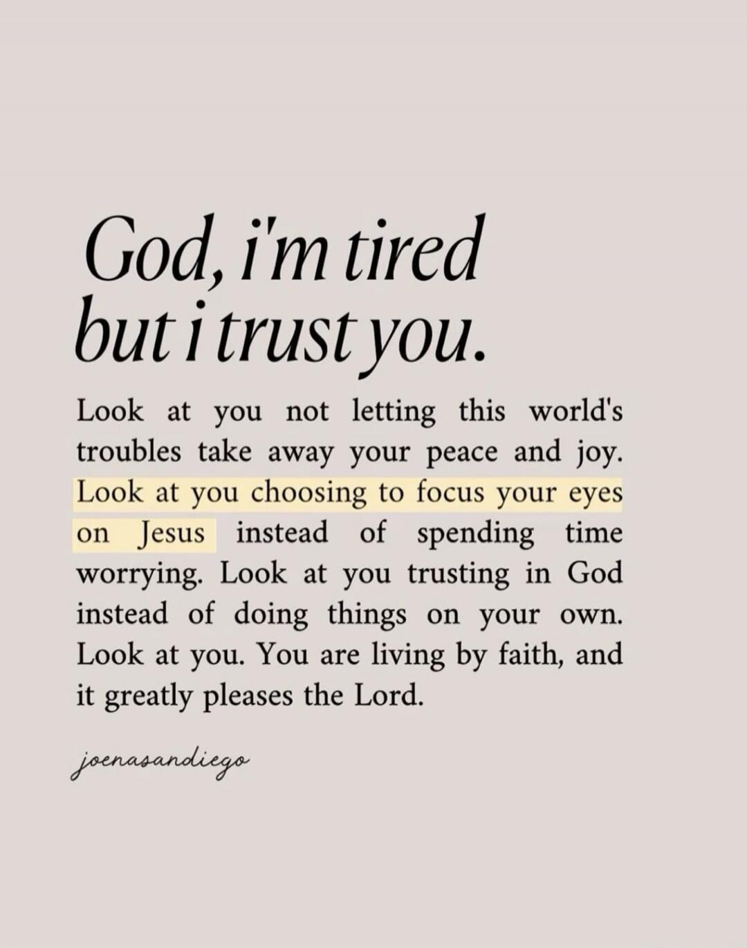 God, I'm tired but I trust you. Look at you not letting this world's troubles take away your peace and joy. Look at you choosing to focus your eyes on Jesus instead of spending time worrying. Look at you trusting in God instead of doing things on your own. Look at you. You are living by faith, and it greatly pleases the Lord. joenasandiego