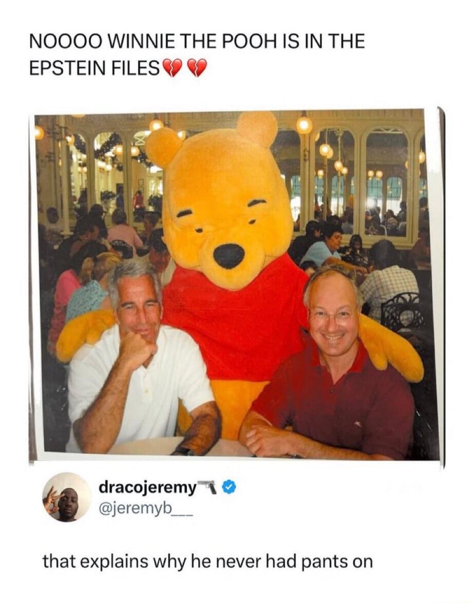 NOOOO WINNIE THE POOH IS IN THE
EPSTEIN FILES
that explains why he never had pants on