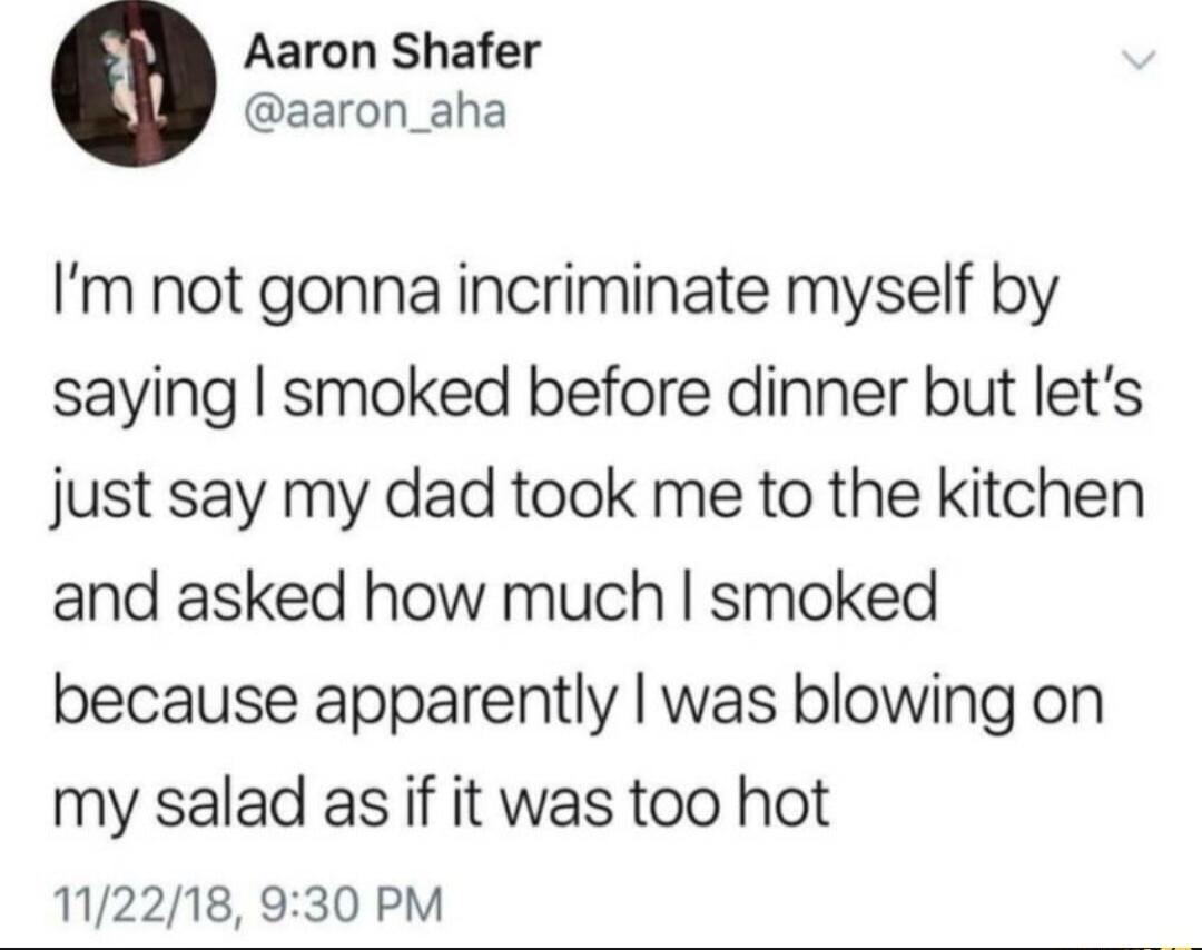 Aaron Shafer aaron_aha Im not gonna incriminate myself by saying smoked before dinner but lets just say my dad took me to the kitchen and asked how much smoked because apparently was blowing on my salad as if it was too hot 112218 930 PM