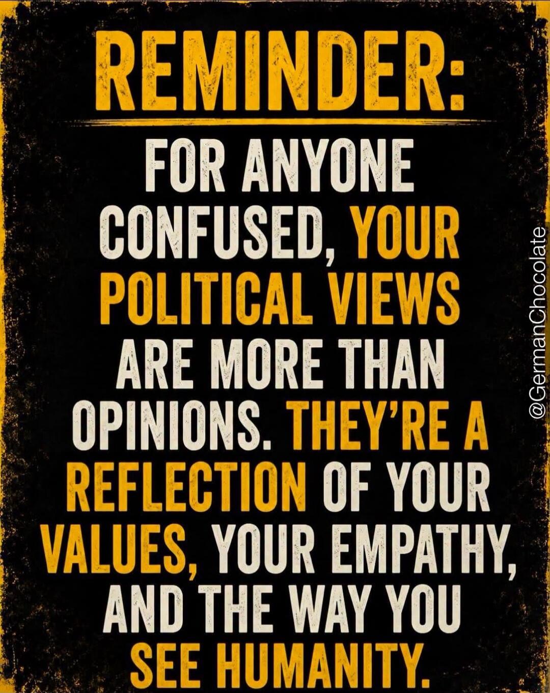 REMINDER: FOR ANYONE CONFUSED, YOUR POLITICAL VIEWS ARE MORE THAN OPINIONS. THEY'RE A REFLECTION OF YOUR VALUES, YOUR EMPATHY, AND THE WAY YOU SEE HUMANITY.