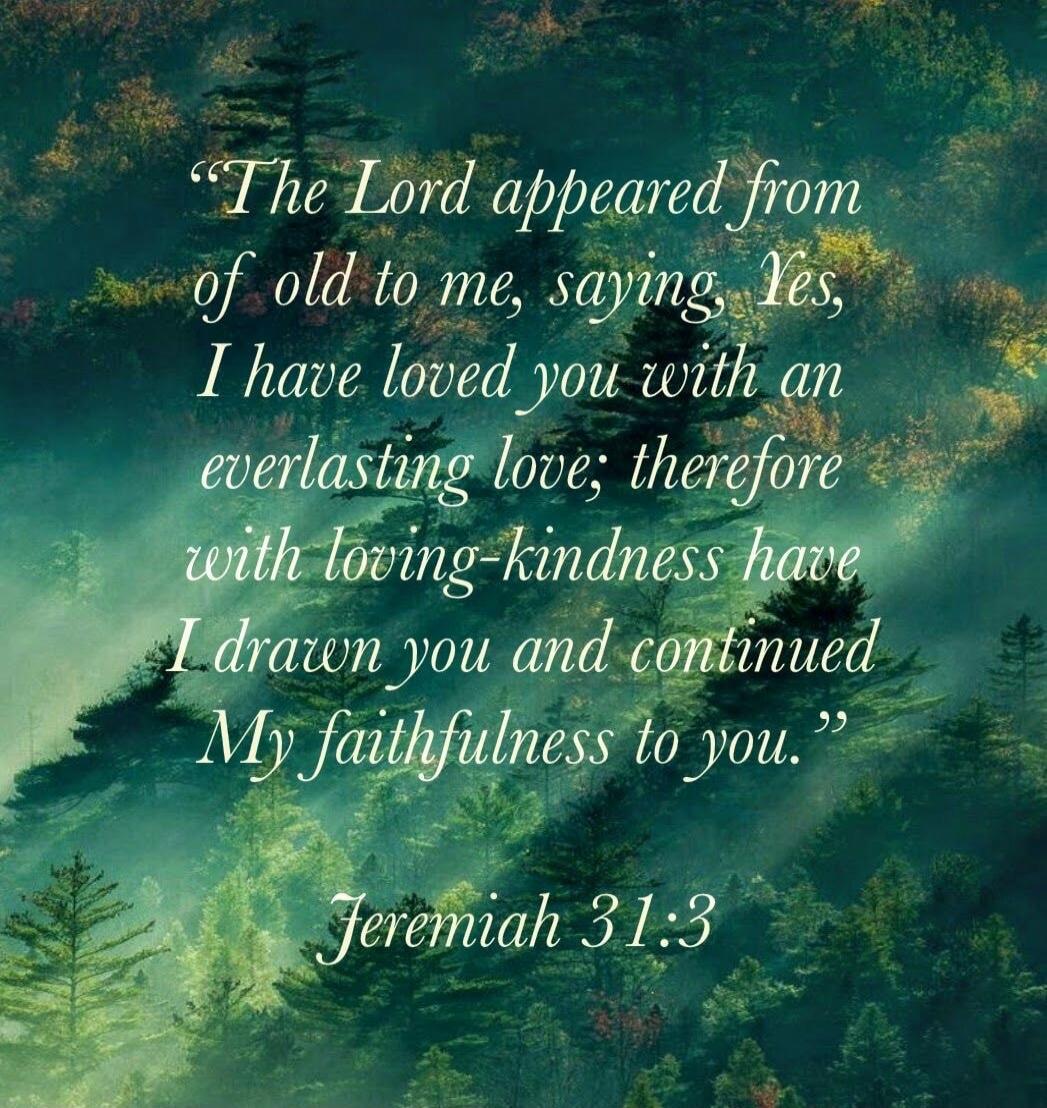 The Lord appeared from of old to me, saying, Yes, I have loved you with an everlasting love; therefore with loving-kindness have I drawn you and continued My faithfulness to you. Jeremiah 31:3