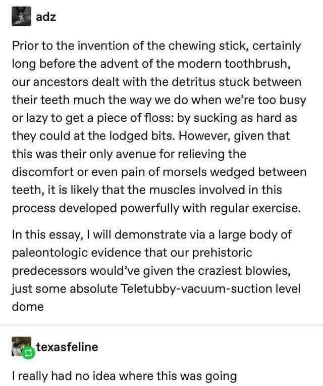 B oz Prior to the invention of the chewing stick certainly long before the advent of the modern toothbrush our ancestors dealt with the detritus stuck between their teeth much the way we do when were too busy or lazy to get a piece of floss by sucking as hard as they could at the lodged bits However given that this was their only avenue for relieving the discomfort or even pain of morsels wedged b