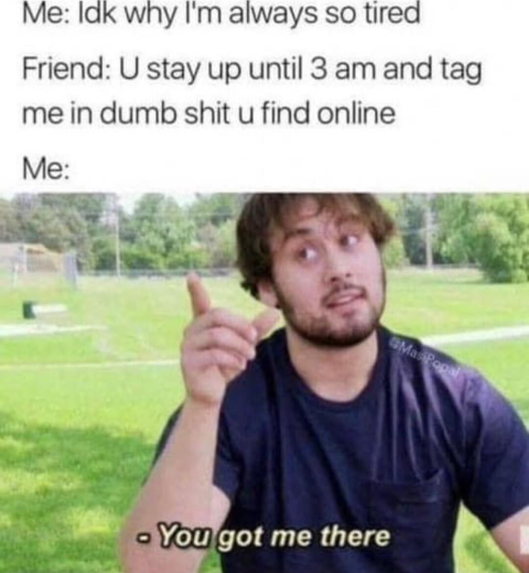 Me ldk why Im always so tired Friend U stay up until 3 am and tag me in dumb shit u find online Woulgot me there