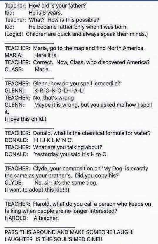 Teacher: How old is your father? Kid: He is 6 years. Teacher: What? How is this possible? Kid: He became father only when I was born. (Logic!! Children are quick and always speak their minds.) TEACHER: Maria, go to the map and find North America. MARIA: Here it is. TEACHER: Correct. Now, Class, who discovered America? CLASS: Maria. TEACHER: Glenn, 