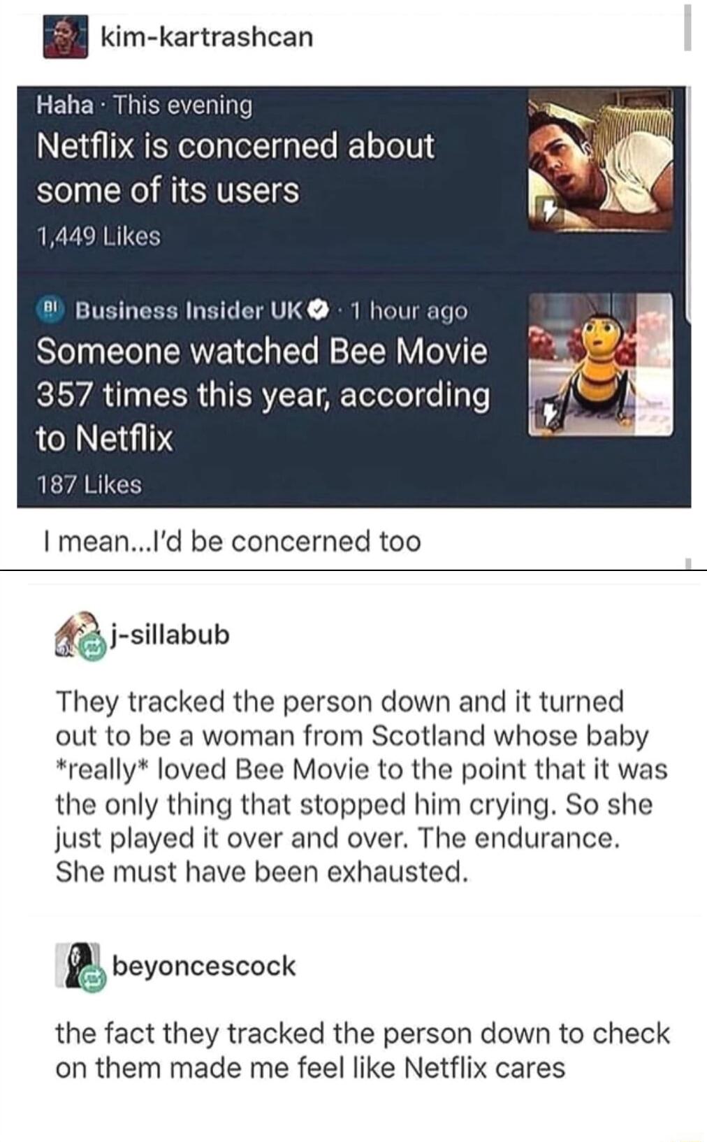 Bl im kartrashcan Haha T ening Netflix is concerned about some of its users 1449 Likes i Business Insider UK 1 hour ago Someone watched Bee Movie 357 times this year according to Netflix I meanId be concerned too AR i silabub They tracked the person down and it turned out to be a woman from Scotland whose baby really loved Bee Movie to the point that it was the only thing that stopped him crying S