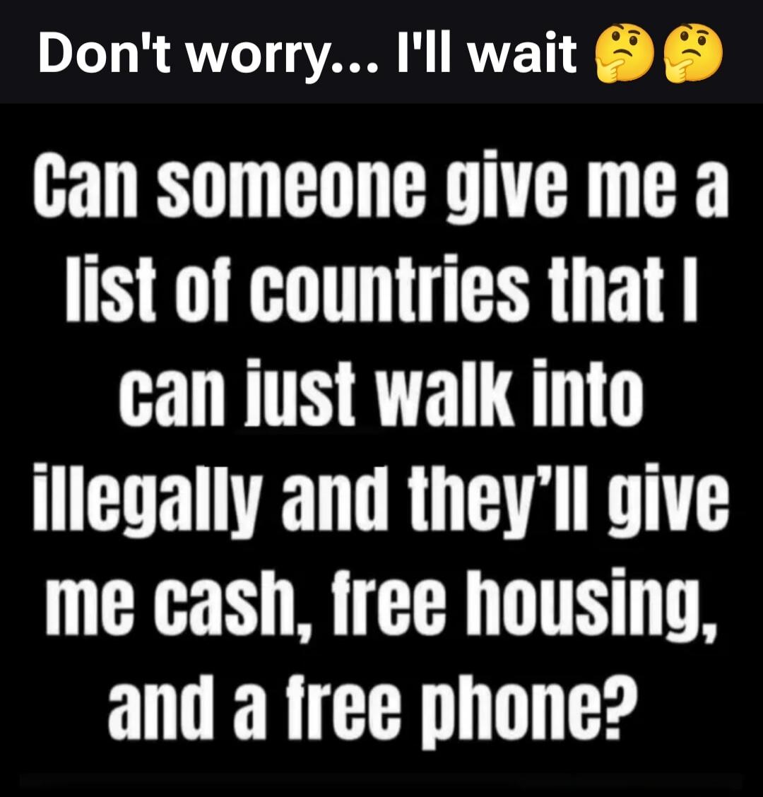 Don't worry... I'll wait. Can someone give me a list of countries that I can just walk into illegally and they'll give me cash, free housing, and a free phone?