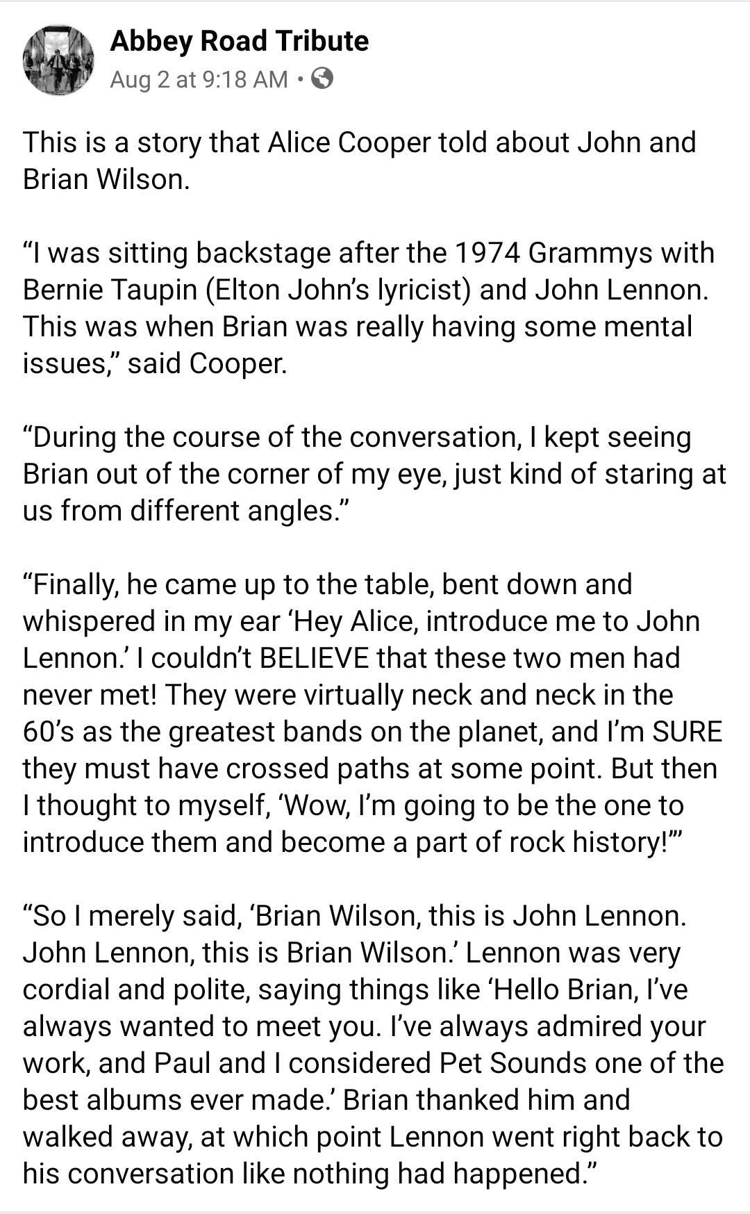 Abbey Road Tribute Aug2at918 AM Q This is a story that Alice Cooper told about John and Brian Wilson I was sitting backstage after the 1974 Grammys with Bernie Taupin Elton Johns lyricist and John Lennon This was when Brian was really having some mental issues said Cooper During the course of the conversation kept seeing Brian out of the corner of my eye just kind of staring at us from different a