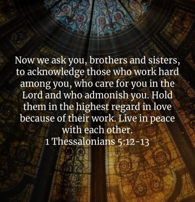 Now we ask you, brothers and sisters, to acknowledge those who work hard among you, who care for you in the Lord and who admonish you. Hold them in the highest regard in love because of their work. Live in peace with each other. 1 Thessalonians 5:12-13