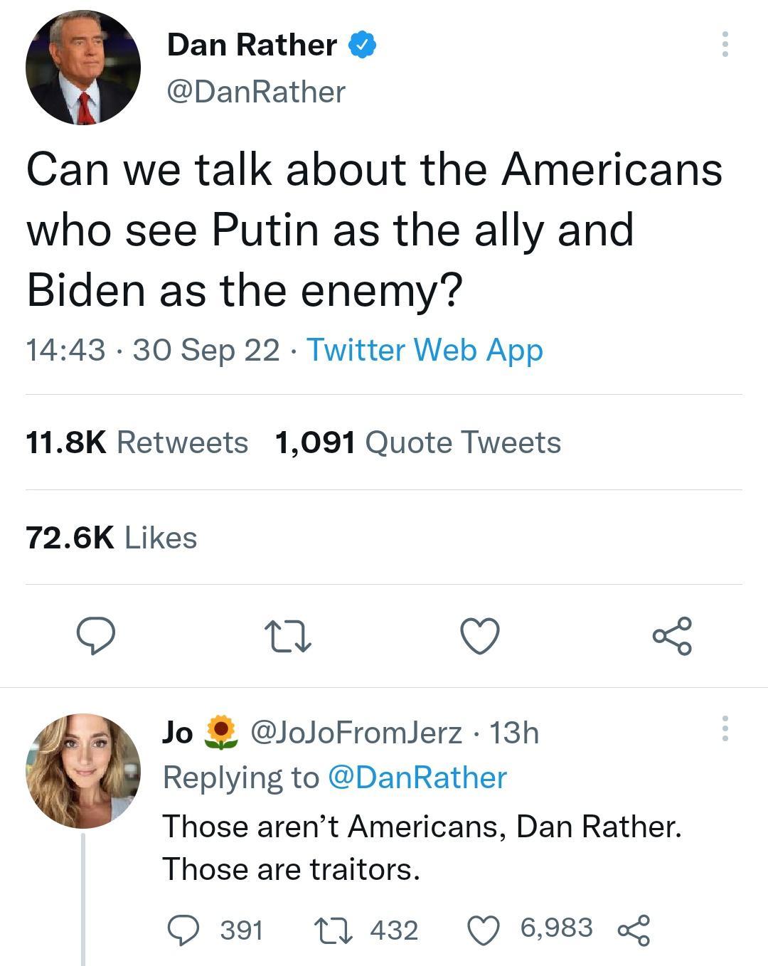Dan Rather DanRather Can we talk about the Americans who see Putin as the ally and Biden as the enemy 1443 30 Sep 22 Twitter Web App 118K Retweets 1091 Quote Tweets 726K Likes Q u Q Jo JoJoFromlerz 13h Replying to DanRather Those arent Americans Dan Rather Those are traitors Q391 11432 Q 6983