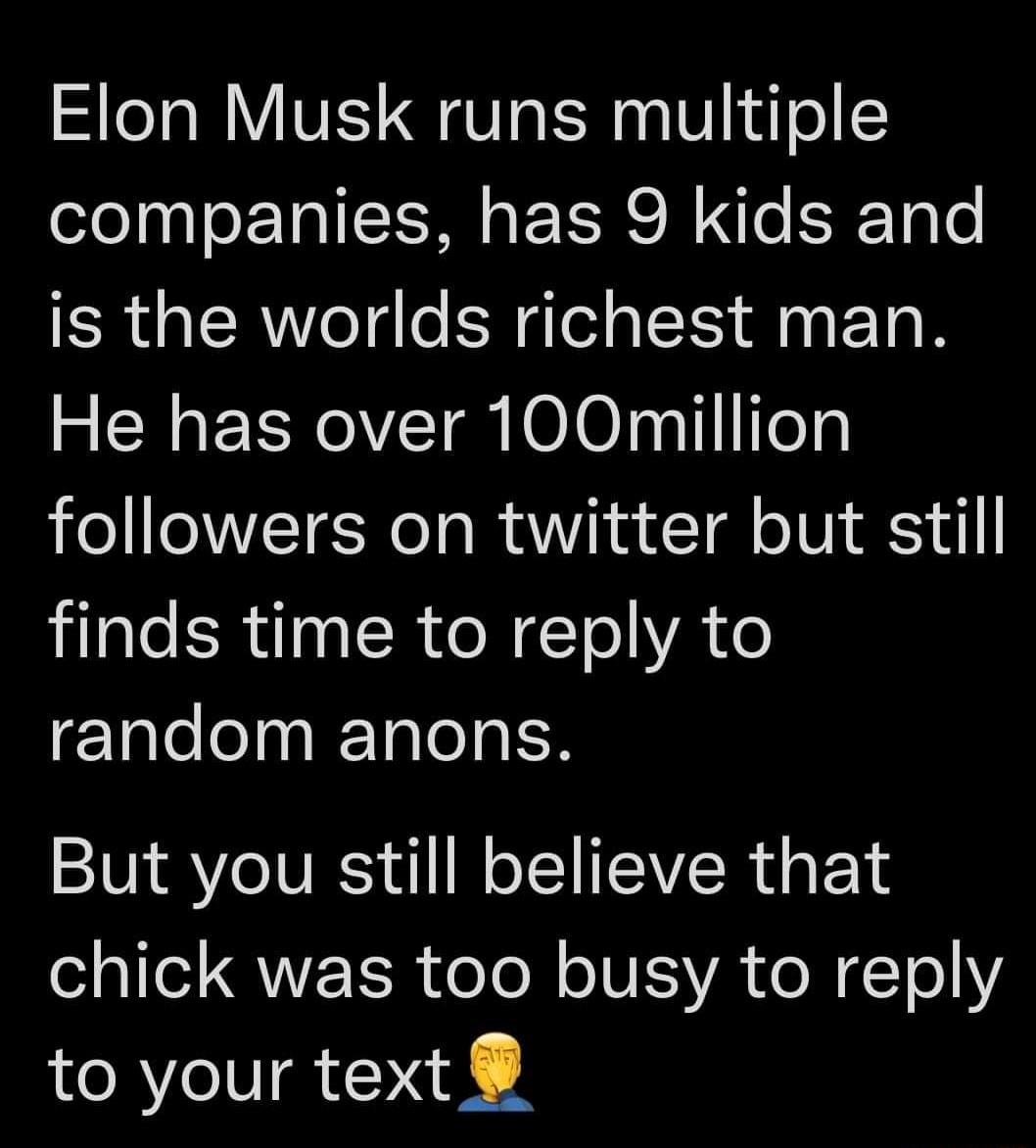 Elon Musk runs multiple companies has 9 kids and is the worlds richest man He has over 100million followers on twitter but still jilale SR uIn SR oM ETeYA o F1lelo 1 Talo I But you still believe that QN TR e To N o INESVA e N 11 to your text