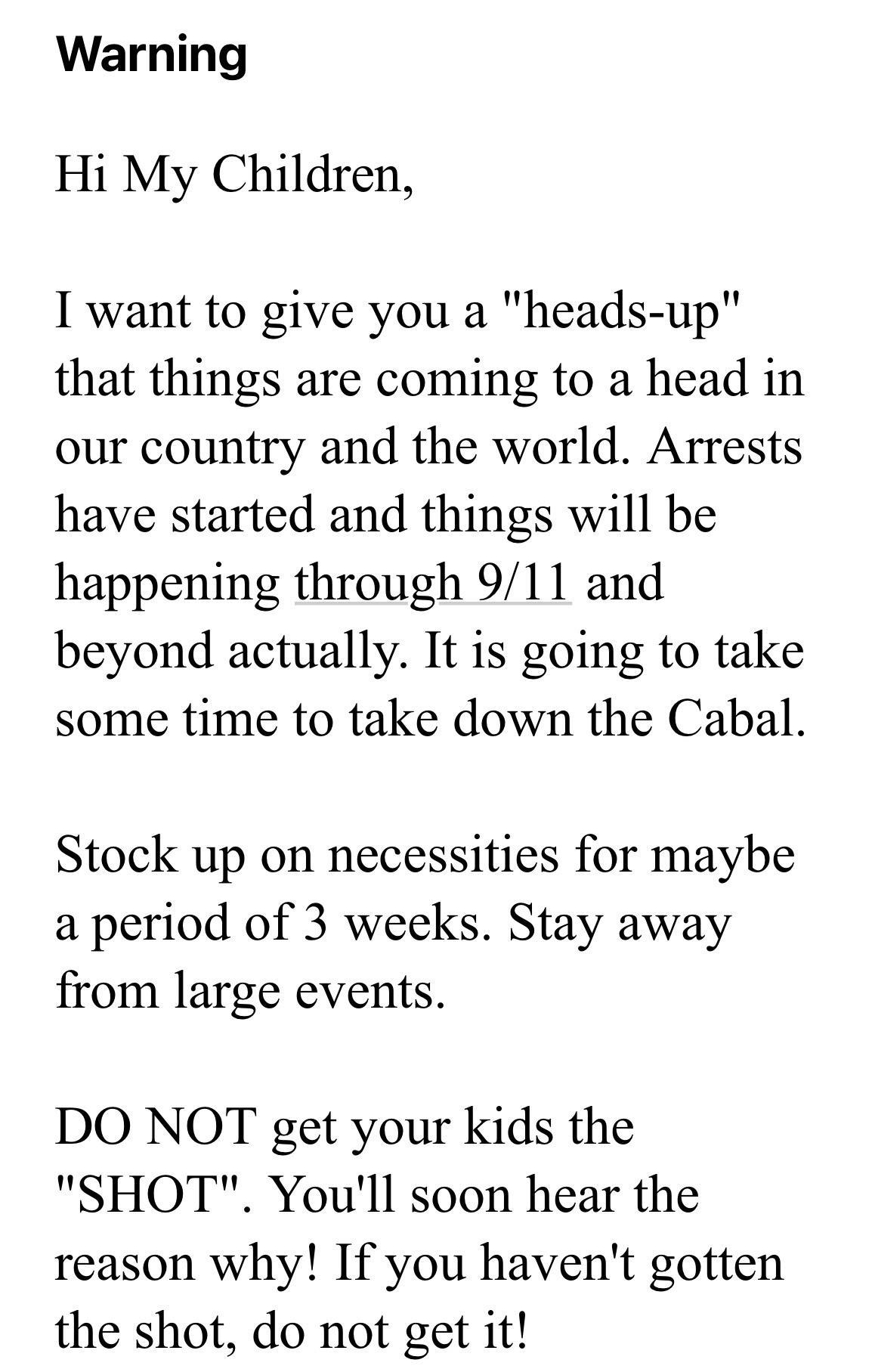 Warning Hi My Children want to give you a heads up that things are coming to a head in our country and the world Arrests have started and things will be happening through 911 and beyond actually It is going to take some time to take down the Cabal Stock up on necessities for maybe a period of 3 weeks Stay away from large events DO NOT get your kids the SHOT Youll soon hear the reason why If you ha
