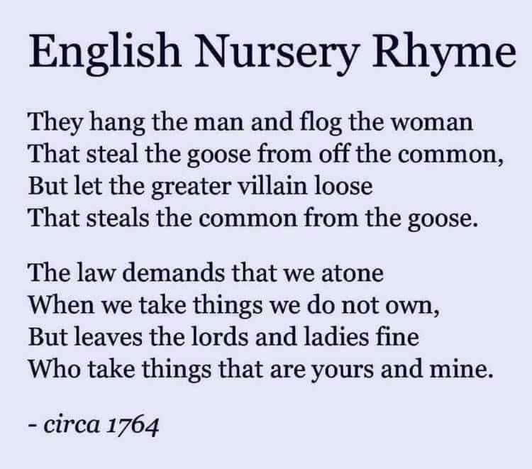 English Nursery Rhyme They hang the man and flog the woman That steal the goose from off the common But let the greater villain loose That steals the common from the goose The law demands that we atone When we take things we do not own But leaves the lords and ladies fine Who take things that are yours and mine circa 1764