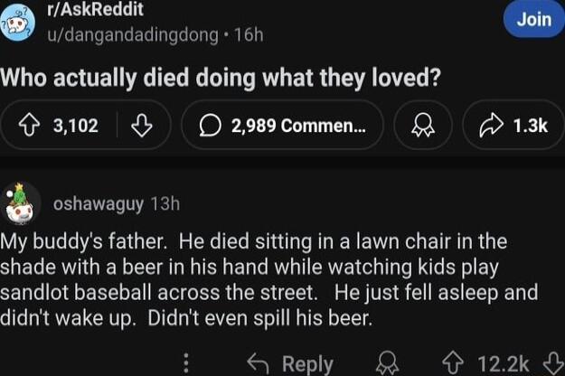 rAskReddit udangandadingdong 16h Who actually died doing what they loved 3102 O2989Commen D 13k oshawaguy 13h My buddys father He died sitting in a lawn chair in the shade with a beer in his hand while watching kids play sandlot baseball across the street He just fell asleep and didnt wake up Didnt even spill his beer S Reply KR O 122k