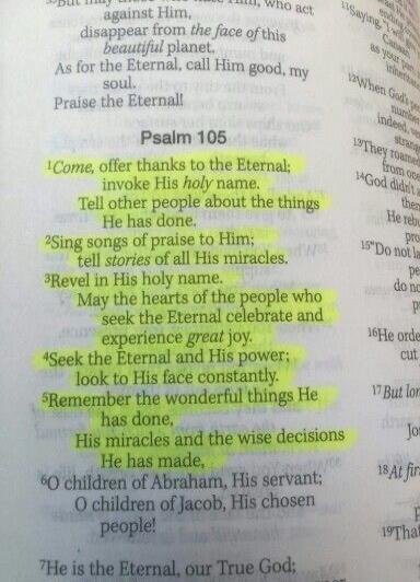 Psalm 105. Come, offer thanks to the Eternal; invoke His holy name. Tell other people about the things He has done. Sing songs of praise to Him; tell stories of all His miracles. Revel in His holy name. May the hearts of the people who seek the Eternal celebrate and experience great joy. Seek the Eternal and His power; look to His face constantly. 