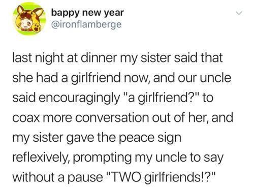 bappy new year ironflamberge last night at dinner my sister said that she had a girlfriend now and our uncle said encouragingly a girlfriend to coax more conversation out of her and my sister gave the peace sign reflexively prompting my uncle to say without a pause TWO girlfriends