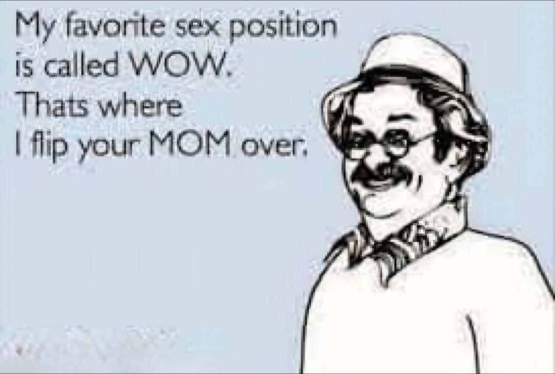 My favorite sex position is called WOW. Thats where I flip your MOM over.