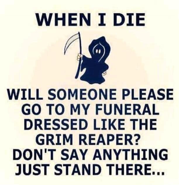 WHEN I DIE
WILL SOMEONE PLEASE GO TO MY FUNERAL DRESSED LIKE THE GRIM REAPER? DON'T SAY ANYTHING JUST STAND THERE...