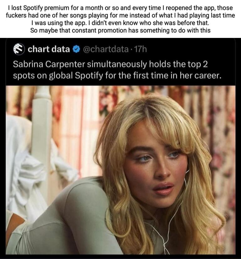 1 lost Spotify premium for a month or 50 and every time reopened the app those fuckers had one of her songs playing for me instead of what had playing last time 1 was using the app didrit even know who she was before that S0 maybe that constant promotion has something to do with this chartdata Sabrina Carpenter simultaneously holds the top 2 spots on global Spotify for the first time in her career