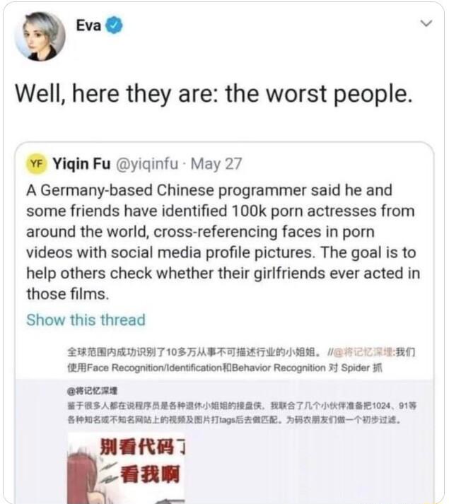 3 Eva Well here they are the worst people Yigin Fu yiqinfu May 27 A Germany based Chinese programmer said he and some friends have identified 100k porn actresses from around the world cross referencing faces in porn videos with social media profile pictures The goal is to help others check whether their girlfriends ever acted in those films Show this thread SUTEARDENT 105 SASTTMSTANG 62RO 5Faco Re