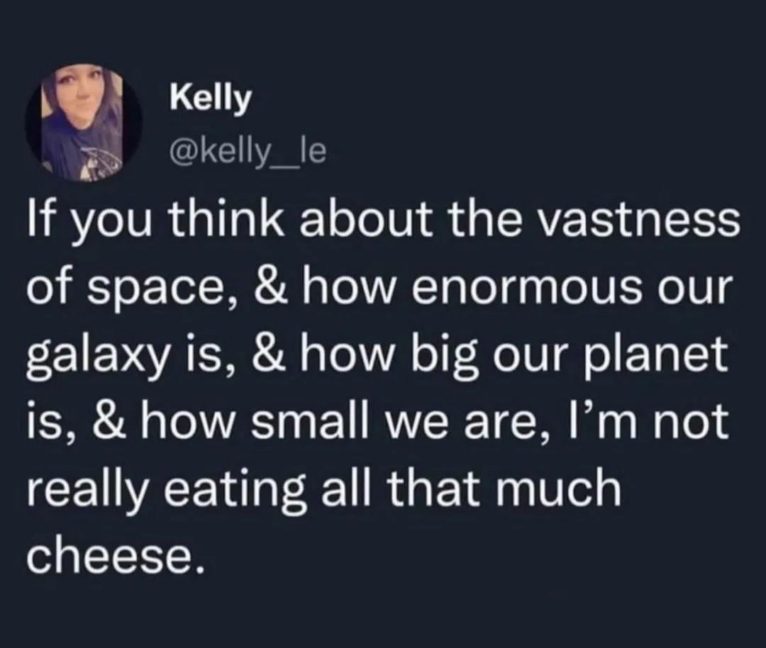 Kelly kelly_le If you LI TV G ERER G ERS of space how enormous our galaxy is how big our planet is how small we are Im not really eating all that much cheese