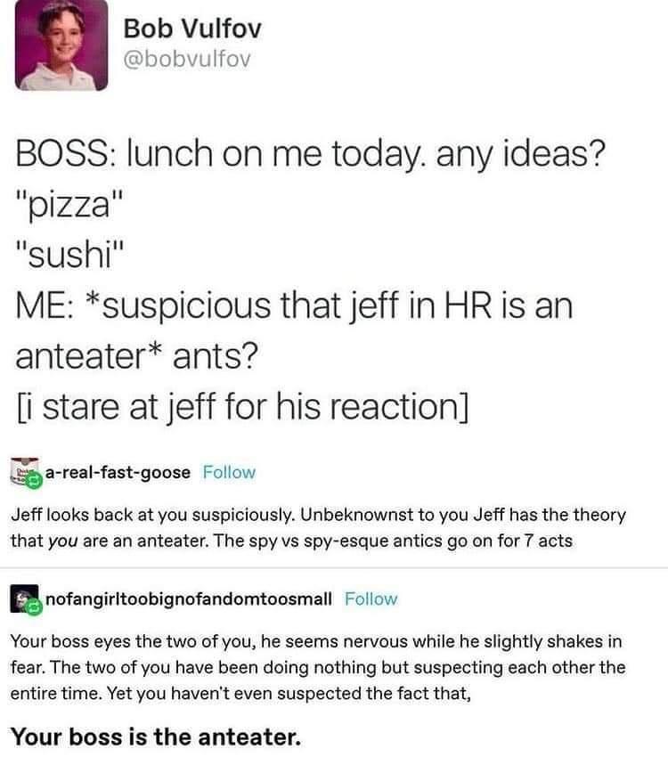 Bob Vulfov bobvulfov BOSS lunch on me today any ideas pizza sushi ME suspicious that jeff in HR is an anteater ants i stare at jeff for his reaction arealfast goose Follow Jeff looks back at you suspiciously Unbeknownst to you Jeff has the theory that you are an anteater The spy vs spy esque antics go on for 7 acts Bnofangirltoobignofandomtonsmall Follow Your boss eyes the two of you he seems nerv