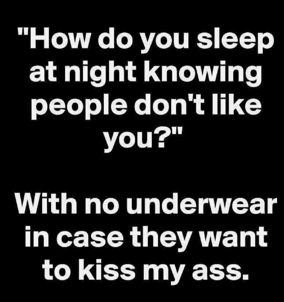 How do you sleep at night knowing people don't like you? With no underwear in case they want to kiss my ass.