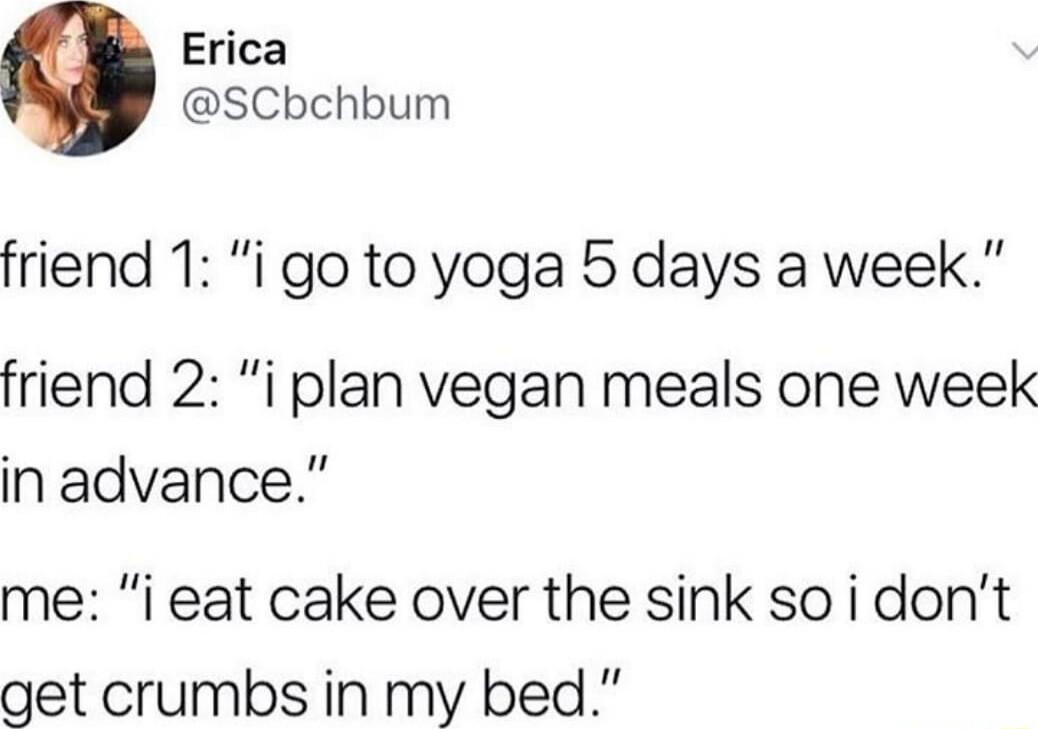 Erica SCbchbum friend 1 i go to yoga 5 days a week friend 2 i plan vegan meals one week in advance me i eat cake over the sink so i dont get crumbs in my bed