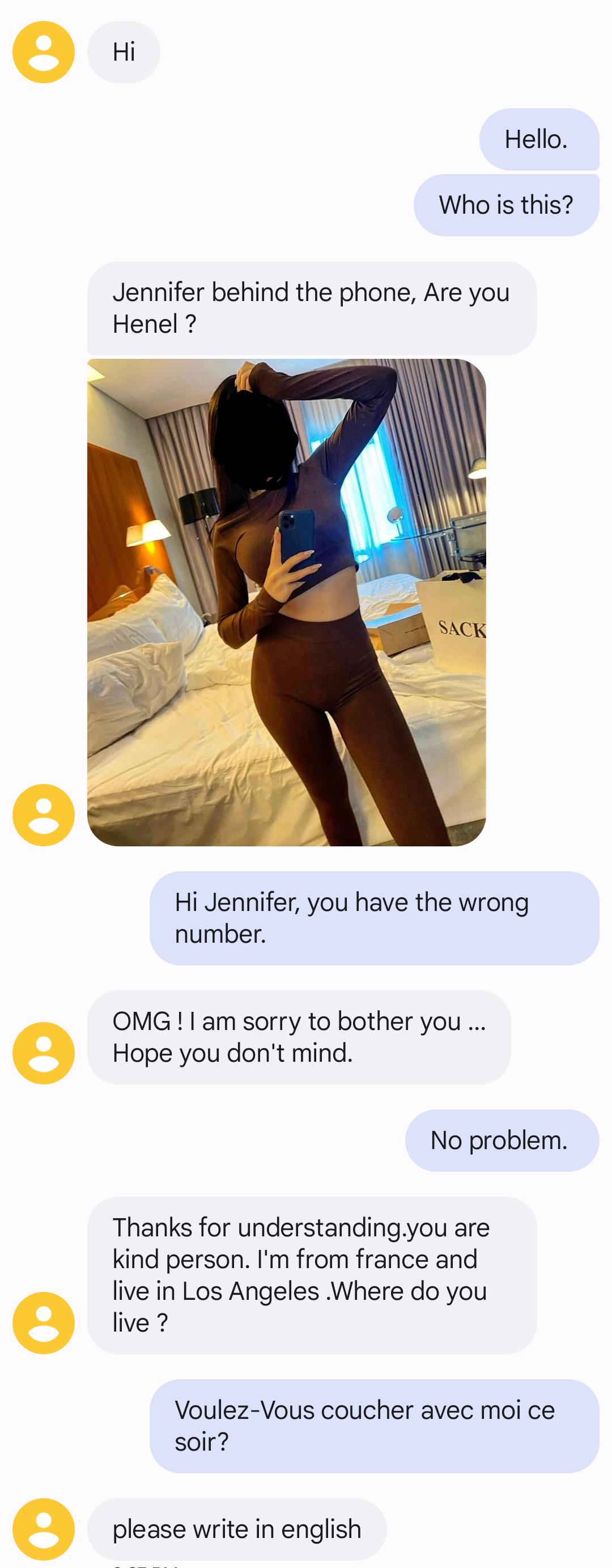 eHi Hello Who is this Jennifer behind the phone Are you Henel Hi Jennifer you have the wrong number OMG am sorry to bother you e Hope you dont mind No problem Thanks for understandingyou are kind person Im from france and live in Los Angeles Where do you e live Voulez Vous coucher avec moi ce soir e please write in english
