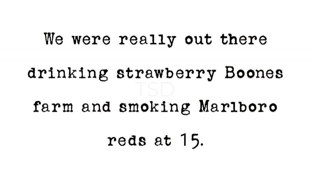 We were really out there drinking strawberry Boones farm and smoking Marlboro reds at 15.