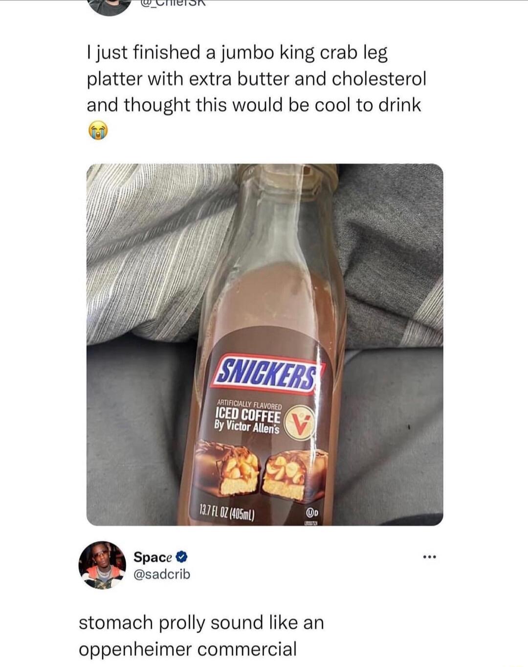 1just finished a jumbo king crab leg platter with extra butter and cholesterol and thought this would be cool to drink w If iceng et Space sadcrlb stomach prolly sound like an oppenheimer commercial