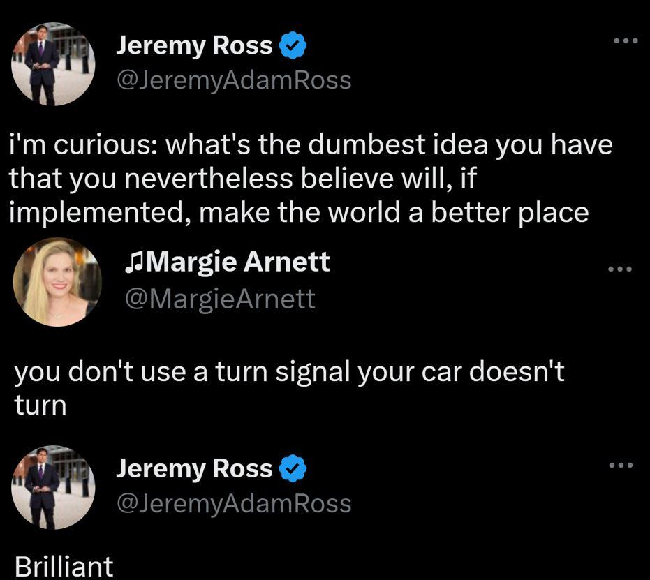 Jeremy Ross JeremyAdamRoss im curious whats the dumbest idea you have that you nevertheless believe will if implemented make the world a better place JAMargie Arnett QVETEIETN G BV IVRe T RAVELRER Vo R F R 1 R e TV ez e o TT 0 S turn 5 Jeremy Ross w JeremyAdamRoss Brilliant