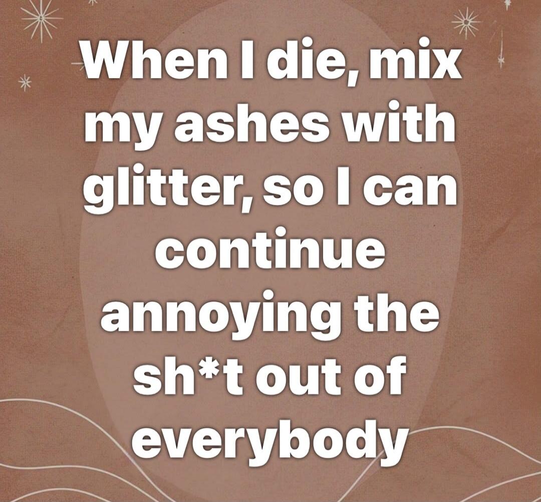 When I die, mix my ashes with glitter, so I can continue annoying the sh*t out of everybody