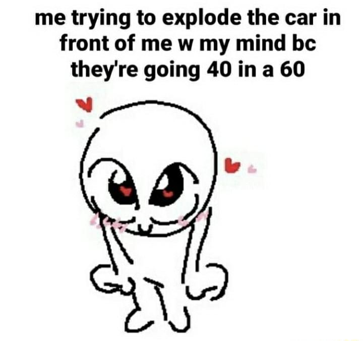 me trying to explode the car in front of me w my mind be theyre going 40 in a 60 N