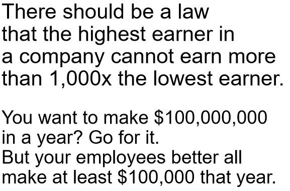 There should be a law that the highest earner in a company cannot earn more than 1000x the lowest earner You want to make 100000000 in a year Go for it But your employees better all make at least 100000 that year