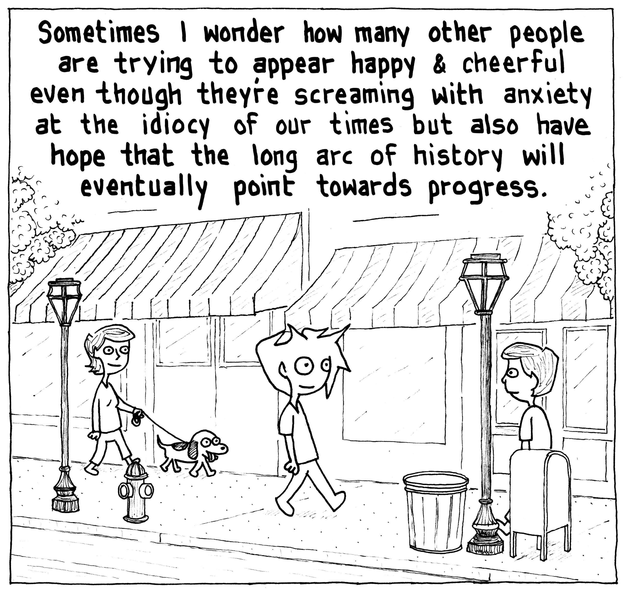 tales of mere existence Sometimes wonder how many other people are trying to appear happy cheerful even though theyre screaming with anxiety at the idiocy of our times but also have hope that the long arc of history will eventually point towards progress