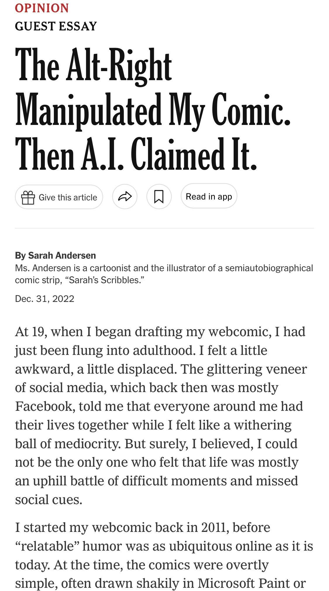 OPINION GUEST ESSAY The Alt Right Manipulated My Comic Then AI Claimed It S onetisaice A Readiap By Sarah Andersen Ms Andersen is a cartoonist and the illustrator of a semiautobiographical comic strip Sarahs Scribbles Dec 312022 At 19 when I began drafting my webcomic I had just been flung into adulthood I felt a little awkward a little displaced The glittering veneer of social media which back th